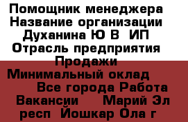 Помощник менеджера › Название организации ­ Духанина Ю.В, ИП › Отрасль предприятия ­ Продажи › Минимальный оклад ­ 15 000 - Все города Работа » Вакансии   . Марий Эл респ.,Йошкар-Ола г.